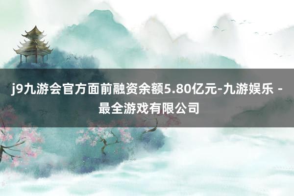 j9九游会官方面前融资余额5.80亿元-九游娱乐 - 最全游戏有限公司