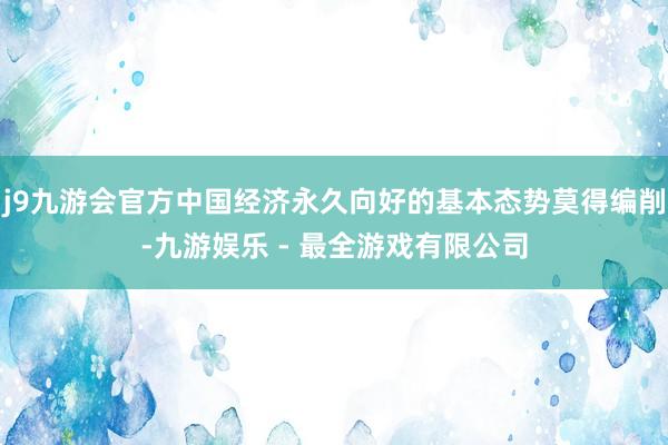 j9九游会官方中国经济永久向好的基本态势莫得编削-九游娱乐 - 最全游戏有限公司