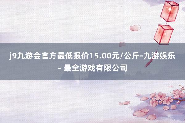 j9九游会官方最低报价15.00元/公斤-九游娱乐 - 最全游戏有限公司