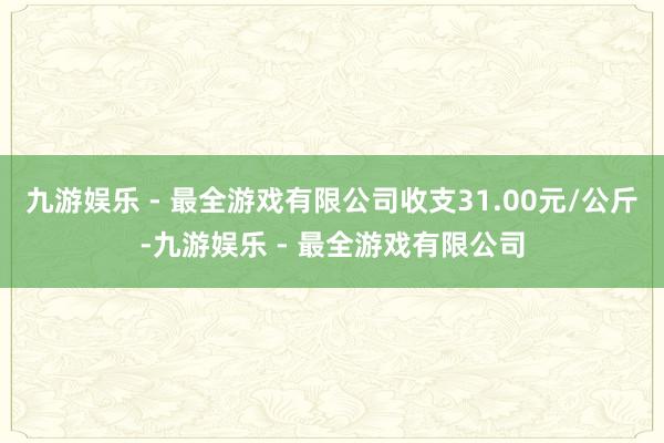 九游娱乐 - 最全游戏有限公司收支31.00元/公斤-九游娱乐 - 最全游戏有限公司