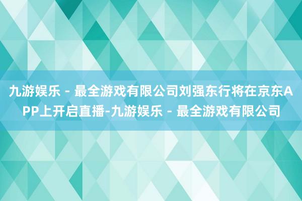 九游娱乐 - 最全游戏有限公司刘强东行将在京东APP上开启直播-九游娱乐 - 最全游戏有限公司