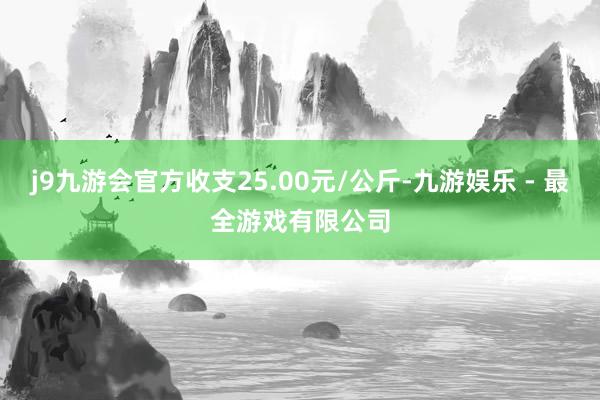 j9九游会官方收支25.00元/公斤-九游娱乐 - 最全游戏有限公司