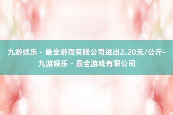 九游娱乐 - 最全游戏有限公司进出2.20元/公斤-九游娱乐 - 最全游戏有限公司