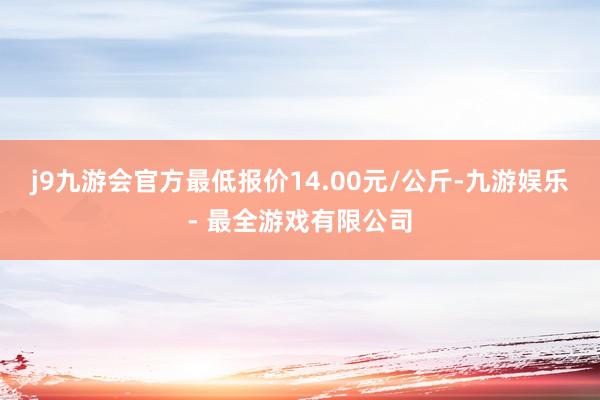 j9九游会官方最低报价14.00元/公斤-九游娱乐 - 最全游戏有限公司