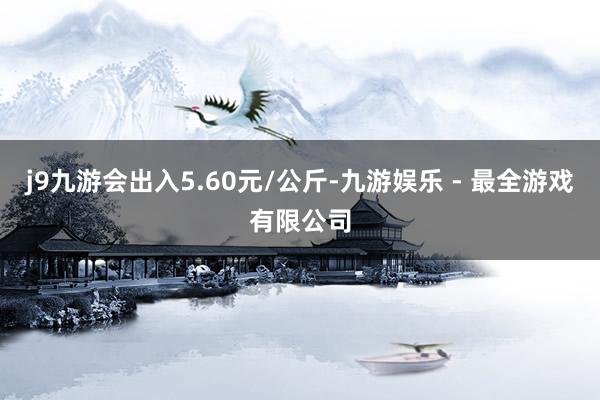 j9九游会出入5.60元/公斤-九游娱乐 - 最全游戏有限公司