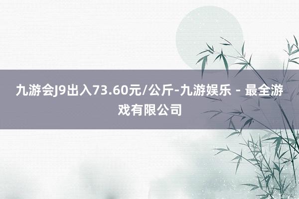 九游会J9出入73.60元/公斤-九游娱乐 - 最全游戏有限公司