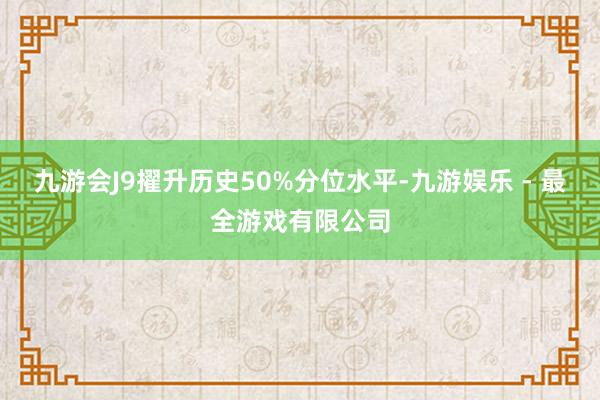 九游会J9擢升历史50%分位水平-九游娱乐 - 最全游戏有限公司