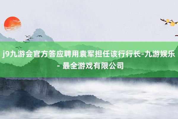 j9九游会官方答应聘用袁军担任该行行长-九游娱乐 - 最全游戏有限公司