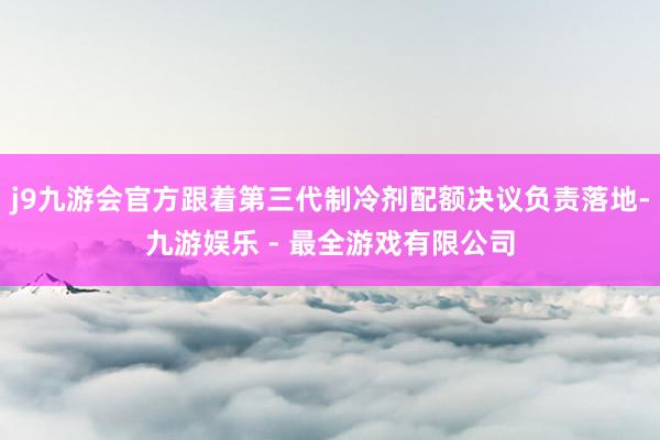 j9九游会官方跟着第三代制冷剂配额决议负责落地-九游娱乐 - 最全游戏有限公司