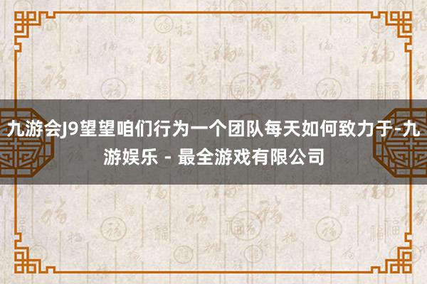 九游会J9望望咱们行为一个团队每天如何致力于-九游娱乐 - 最全游戏有限公司