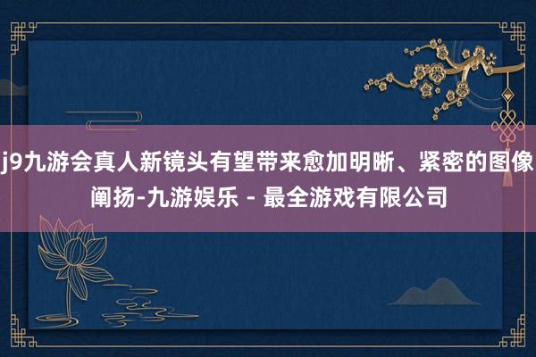 j9九游会真人新镜头有望带来愈加明晰、紧密的图像阐扬-九游娱乐 - 最全游戏有限公司