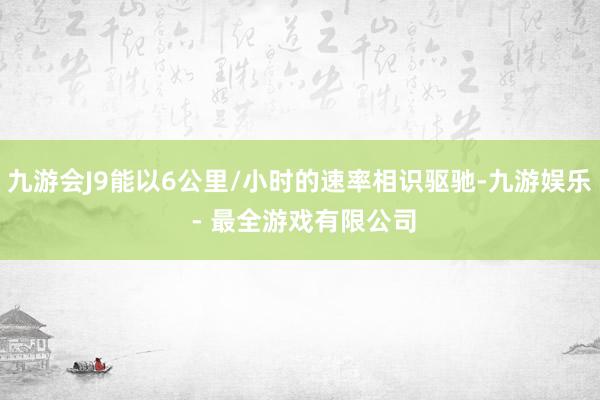 九游会J9能以6公里/小时的速率相识驱驰-九游娱乐 - 最全游戏有限公司