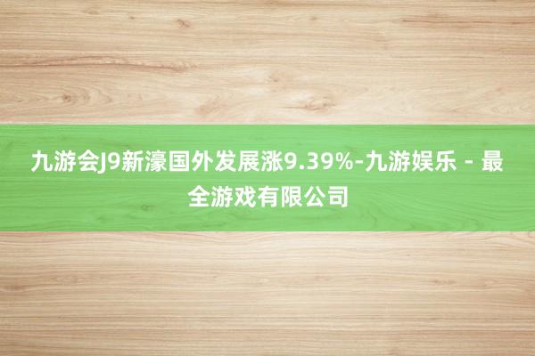 九游会J9新濠国外发展涨9.39%-九游娱乐 - 最全游戏有限公司