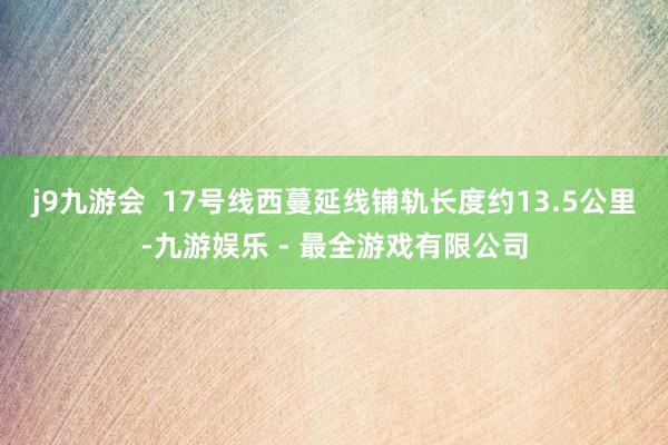 j9九游会  　　17号线西蔓延线铺轨长度约13.5公里-九游娱乐 - 最全游戏有限公司