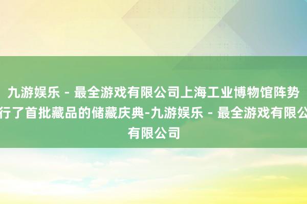 九游娱乐 - 最全游戏有限公司上海工业博物馆阵势举行了首批藏品的储藏庆典-九游娱乐 - 最全游戏有限公司