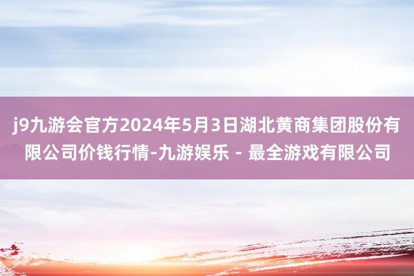 j9九游会官方2024年5月3日湖北黄商集团股份有限公司价钱行情-九游娱乐 - 最全游戏有限公司