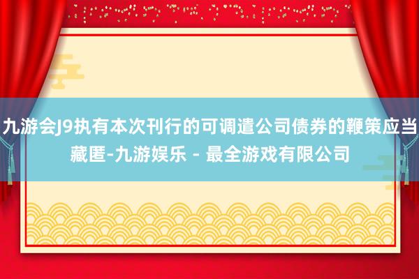 九游会J9执有本次刊行的可调遣公司债券的鞭策应当藏匿-九游娱乐 - 最全游戏有限公司