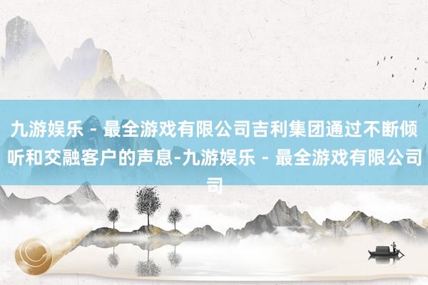 九游娱乐 - 最全游戏有限公司吉利集团通过不断倾听和交融客户的声息-九游娱乐 - 最全游戏有限公司