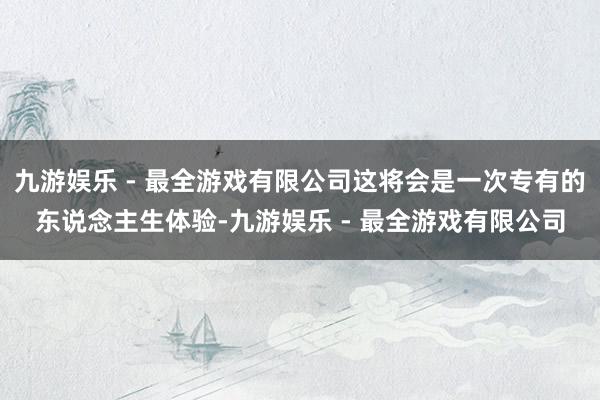 九游娱乐 - 最全游戏有限公司这将会是一次专有的东说念主生体验-九游娱乐 - 最全游戏有限公司