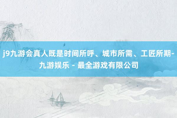 j9九游会真人既是时间所呼、城市所需、工匠所期-九游娱乐 - 最全游戏有限公司