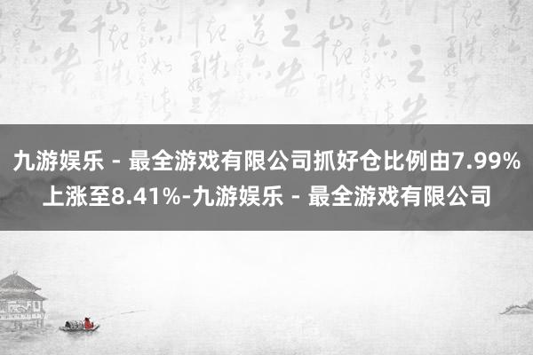 九游娱乐 - 最全游戏有限公司抓好仓比例由7.99%上涨至8.41%-九游娱乐 - 最全游戏有限公司