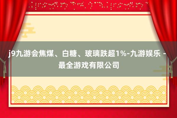 j9九游会焦煤、白糖、玻璃跌超1%-九游娱乐 - 最全游戏有限公司