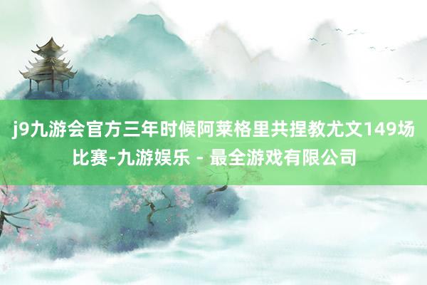 j9九游会官方三年时候阿莱格里共捏教尤文149场比赛-九游娱乐 - 最全游戏有限公司