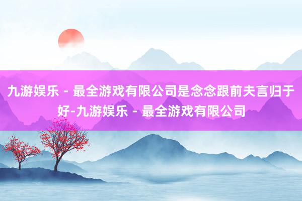 九游娱乐 - 最全游戏有限公司是念念跟前夫言归于好-九游娱乐 - 最全游戏有限公司