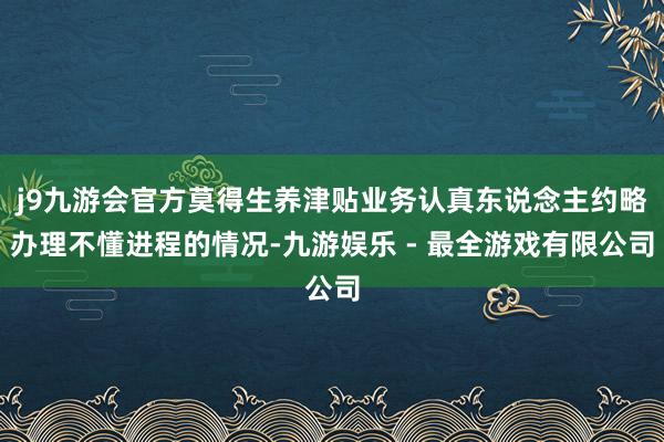 j9九游会官方莫得生养津贴业务认真东说念主约略办理不懂进程的情况-九游娱乐 - 最全游戏有限公司