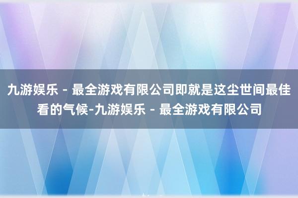 九游娱乐 - 最全游戏有限公司即就是这尘世间最佳看的气候-九游娱乐 - 最全游戏有限公司