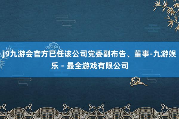 j9九游会官方已任该公司党委副布告、董事-九游娱乐 - 最全游戏有限公司