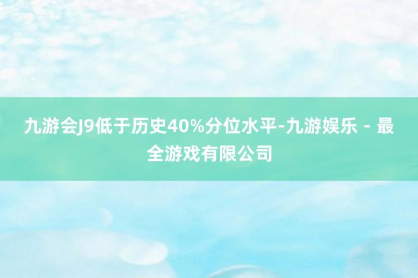 九游会J9低于历史40%分位水平-九游娱乐 - 最全游戏有限公司