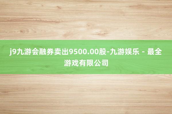 j9九游会融券卖出9500.00股-九游娱乐 - 最全游戏有限公司