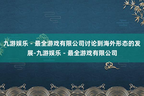 九游娱乐 - 最全游戏有限公司讨论到海外形态的发展-九游娱乐 - 最全游戏有限公司