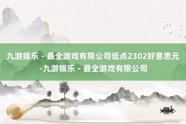 九游娱乐 - 最全游戏有限公司低点2302好意思元-九游娱乐 - 最全游戏有限公司