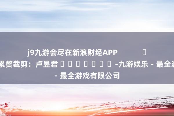 j9九游会尽在新浪财经APP            						累赘裁剪：卢昱君 							-九游娱乐 - 最全游戏有限公司