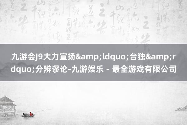 九游会J9大力宣扬&ldquo;台独&rdquo;分辨谬论-九游娱乐 - 最全游戏有限公司