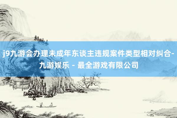 j9九游会办理未成年东谈主违规案件类型相对纠合-九游娱乐 - 最全游戏有限公司