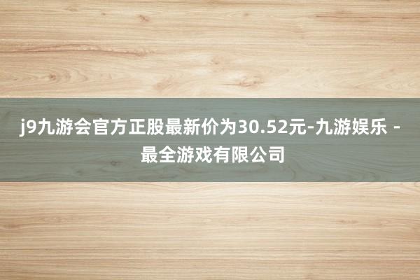 j9九游会官方正股最新价为30.52元-九游娱乐 - 最全游戏有限公司