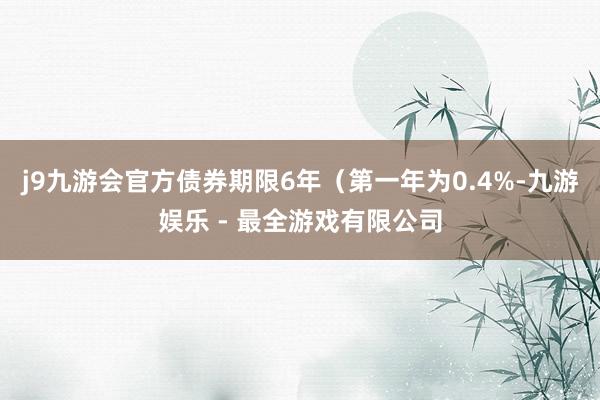 j9九游会官方债券期限6年（第一年为0.4%-九游娱乐 - 最全游戏有限公司