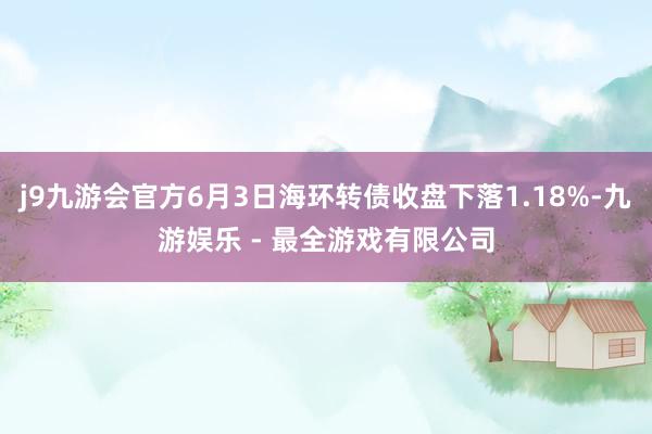 j9九游会官方6月3日海环转债收盘下落1.18%-九游娱乐 - 最全游戏有限公司