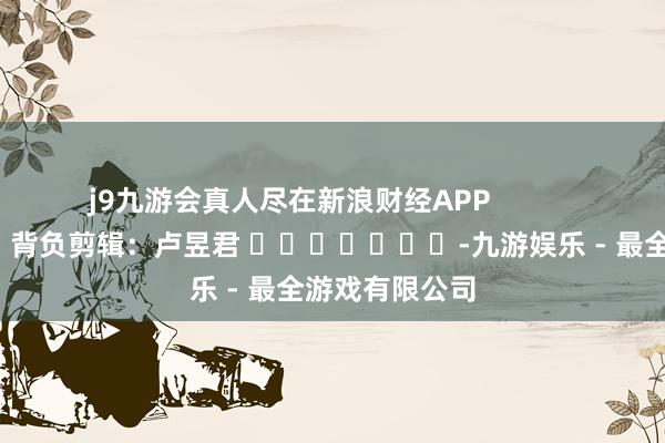 j9九游会真人尽在新浪财经APP            						背负剪辑：卢昱君 							-九游娱乐 - 最全游戏有限公司