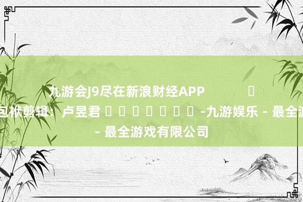 九游会J9尽在新浪财经APP            						包袱剪辑：卢昱君 							-九游娱乐 - 最全游戏有限公司