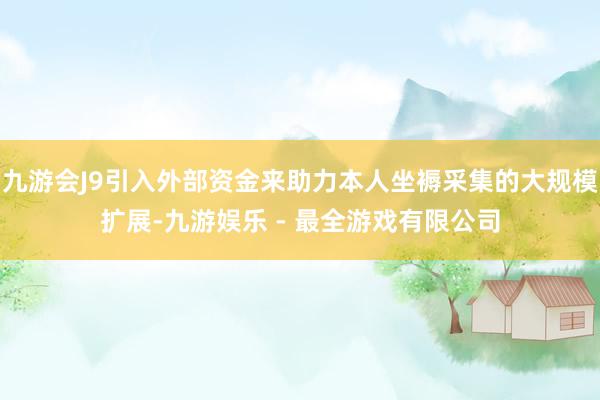 九游会J9引入外部资金来助力本人坐褥采集的大规模扩展-九游娱乐 - 最全游戏有限公司