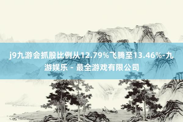 j9九游会抓股比例从12.79%飞腾至13.46%-九游娱乐 - 最全游戏有限公司