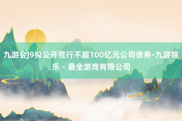 九游会J9拟公开荒行不超100亿元公司债券-九游娱乐 - 最全游戏有限公司