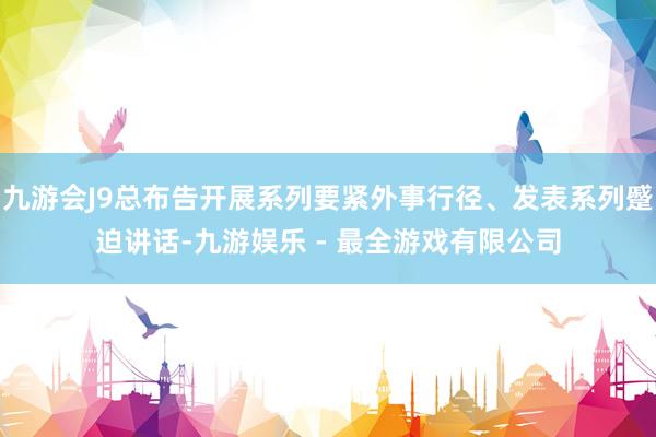 九游会J9总布告开展系列要紧外事行径、发表系列蹙迫讲话-九游娱乐 - 最全游戏有限公司