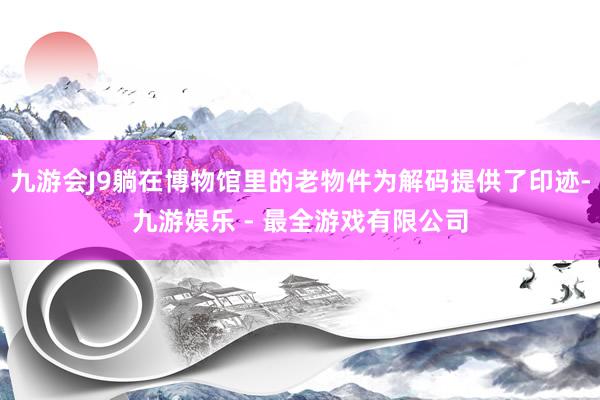 九游会J9躺在博物馆里的老物件为解码提供了印迹-九游娱乐 - 最全游戏有限公司