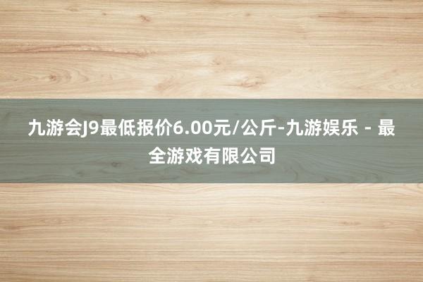 九游会J9最低报价6.00元/公斤-九游娱乐 - 最全游戏有限公司