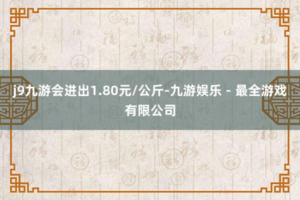 j9九游会进出1.80元/公斤-九游娱乐 - 最全游戏有限公司